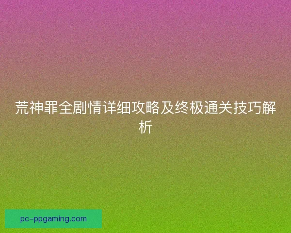 荒神罪全剧情详细攻略及终极通关技巧解析