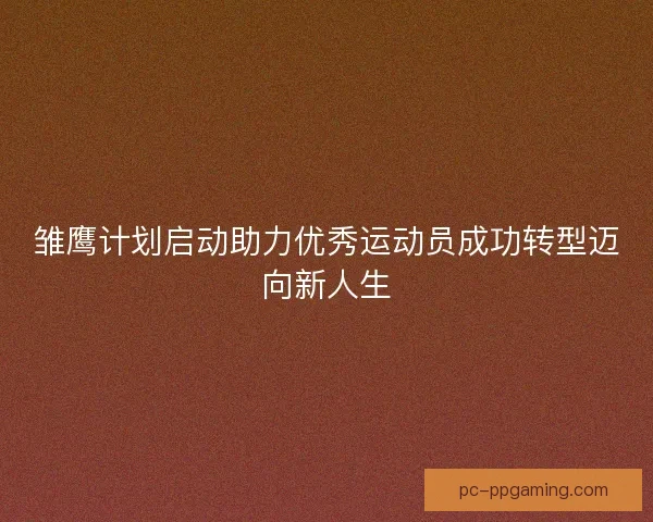 雏鹰计划启动助力优秀运动员成功转型迈向新人生