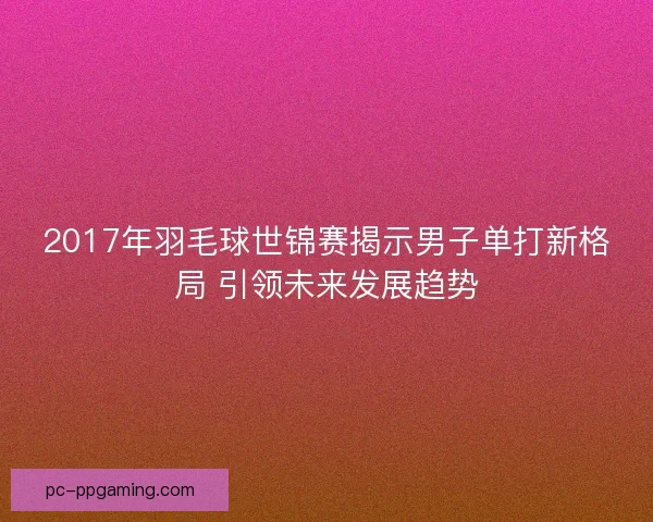 2017年羽毛球世锦赛揭示男子单打新格局 引领未来发展趋势 2017年羽毛球世锦赛揭示男子单打新格局 引领未来发展趋势