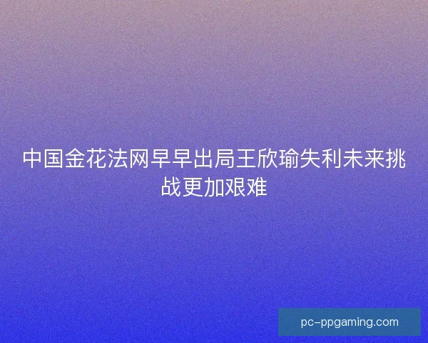 中国金花法网早早出局王欣瑜失利未来挑战更加艰难 中国金花法网早早出局王欣瑜失利未来挑战更加艰难