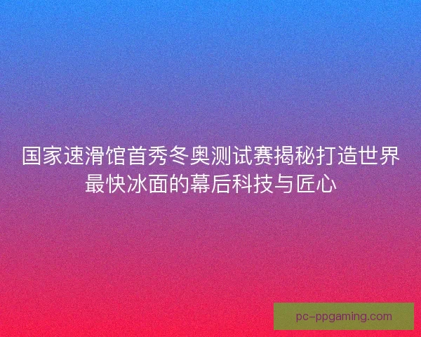 国家速滑馆首秀冬奥测试赛揭秘打造世界最快冰面的幕后科技与匠心 国家速滑馆首秀冬奥测试赛揭秘打造世界最快冰面的幕后科技与匠心