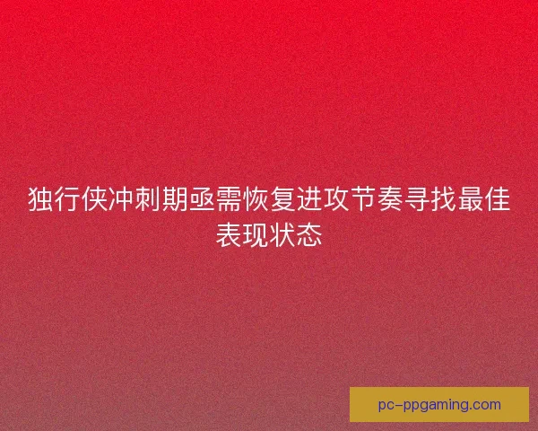 独行侠冲刺期亟需恢复进攻节奏寻找最佳表现状态