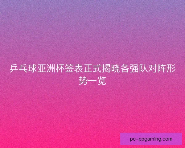 乒乓球亚洲杯签表正式揭晓各强队对阵形势一览