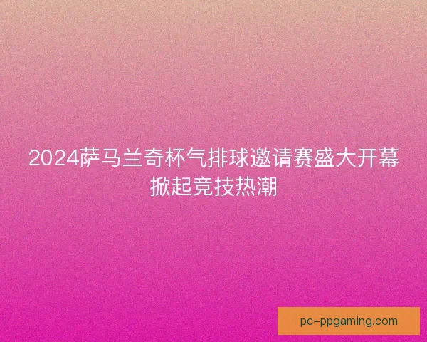 2024萨马兰奇杯气排球邀请赛盛大开幕掀起竞技热潮