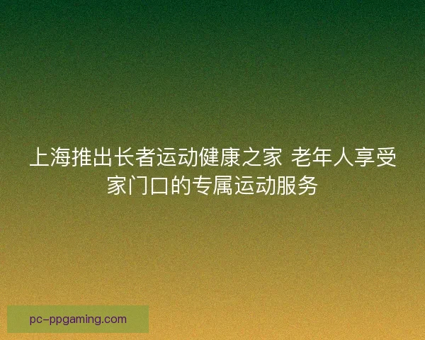 上海推出长者运动健康之家 老年人享受家门口的专属运动服务