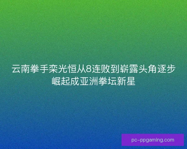 云南拳手栾光恒从8连败到崭露头角逐步崛起成亚洲拳坛新星