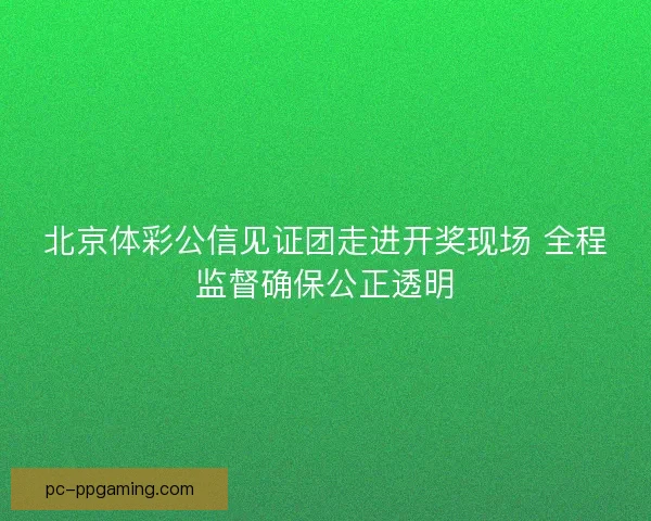 北京体彩公信见证团走进开奖现场 全程监督确保公正透明