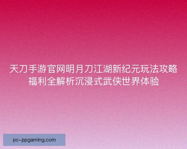 天刀手游官网明月刀江湖新纪元玩法攻略福利全解析沉浸式武侠世界体验 天刀手游官网明月刀江湖新纪元玩法攻略福利全解析沉浸式武侠世界体验