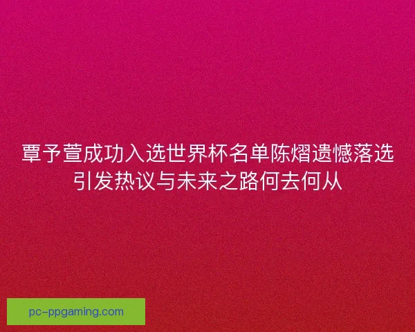覃予萱成功入选世界杯名单陈熠遗憾落选引发热议与未来之路何去何从 覃予萱成功入选世界杯名单陈熠遗憾落选引发热议与未来之路何去何从