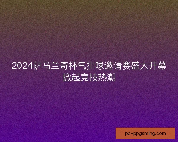 2024萨马兰奇杯气排球邀请赛盛大开幕掀起竞技热潮 2024萨马兰奇杯气排球邀请赛盛大开幕掀起竞技热潮