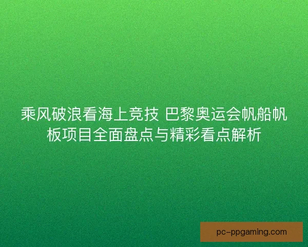乘风破浪看海上竞技 巴黎奥运会帆船帆板项目全面盘点与精彩看点解析