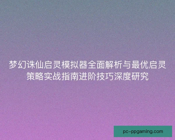 梦幻诛仙启灵模拟器全面解析与最优启灵策略实战指南进阶技巧深度研究