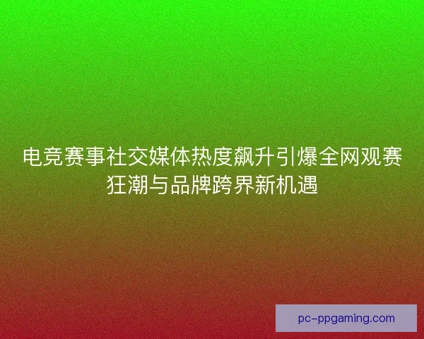 电竞赛事社交媒体热度飙升引爆全网观赛狂潮与品牌跨界新机遇 电竞赛事社交媒体热度飙升引爆全网观赛狂潮与品牌跨界新机遇