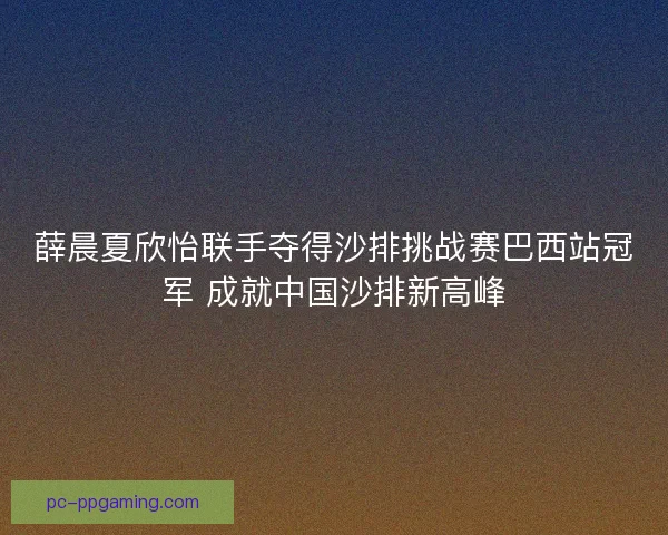 薛晨夏欣怡联手夺得沙排挑战赛巴西站冠军 成就中国沙排新高峰