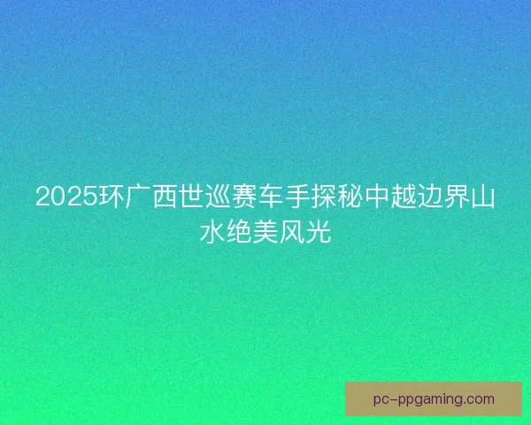 2025环广西世巡赛车手探秘中越边界山水绝美风光