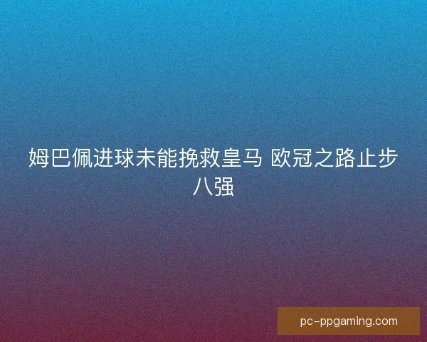 姆巴佩进球未能挽救皇马 欧冠之路止步八强 姆巴佩进球未能挽救皇马 欧冠之路止步八强