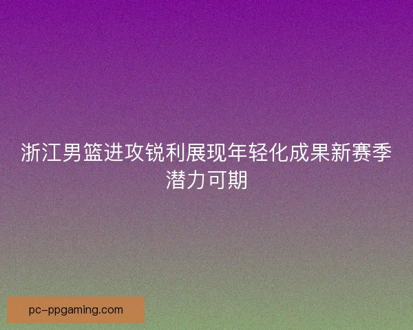 浙江男篮进攻锐利展现年轻化成果新赛季潜力可期