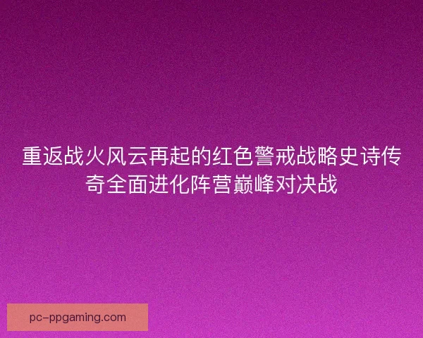 重返战火风云再起的红色警戒战略史诗传奇全面进化阵营巅峰对决战