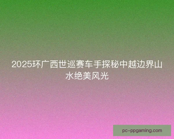 2025环广西世巡赛车手探秘中越边界山水绝美风光