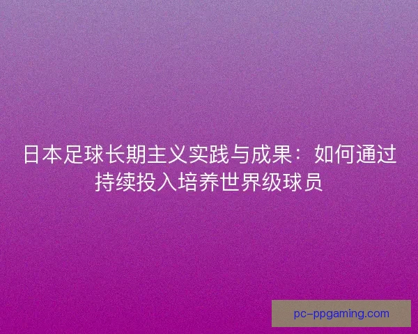 日本足球长期主义实践与成果：如何通过持续投入培养世界级球员