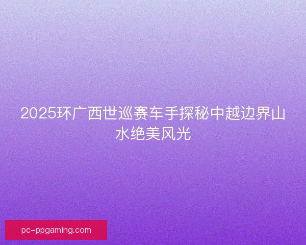 2025环广西世巡赛车手探秘中越边界山水绝美风光