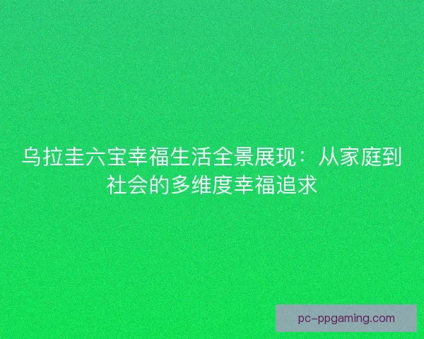 乌拉圭六宝幸福生活全景展现：从家庭到社会的多维度幸福追求