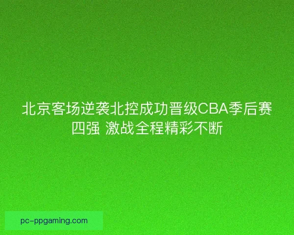 北京客场逆袭北控成功晋级CBA季后赛四强 激战全程精彩不断 北京客场逆袭北控成功晋级CBA季后赛四强 激战全程精彩不断
