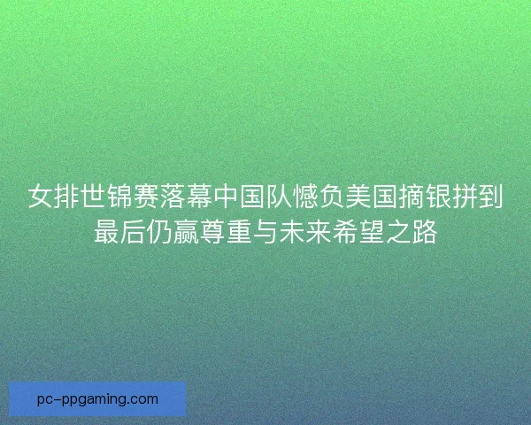 女排世锦赛落幕中国队憾负美国摘银拼到最后仍赢尊重与未来希望之路
